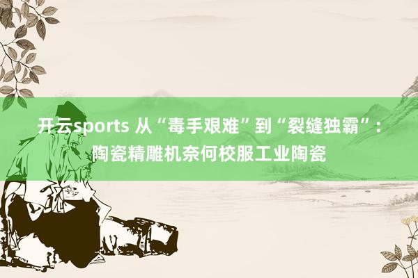 开云sports 从“毒手艰难”到“裂缝独霸”：陶瓷精雕机奈何校服工业陶瓷