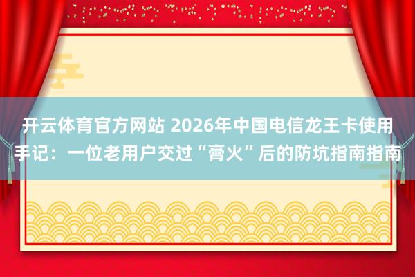 开云体育官方网站 2026年中国电信龙王卡使用手记：一位老用户交过“膏火”后的防坑指南指南