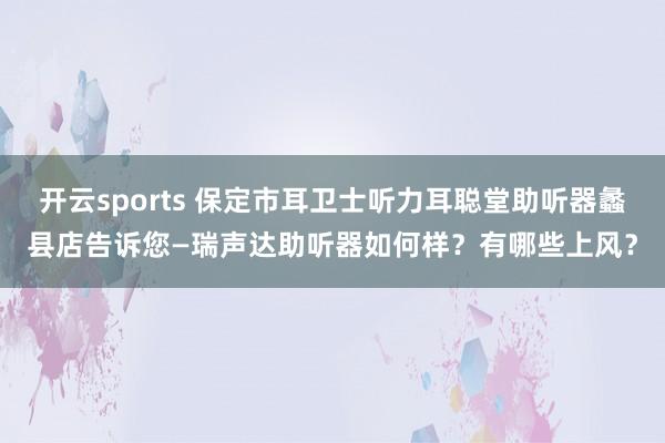 开云sports 保定市耳卫士听力耳聪堂助听器蠡县店告诉您—瑞声达助听器如何样？有哪些上风？