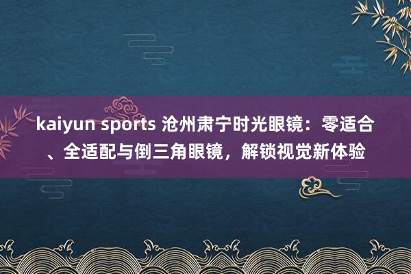 kaiyun sports 沧州肃宁时光眼镜：零适合、全适配与倒三角眼镜，解锁视觉新体验