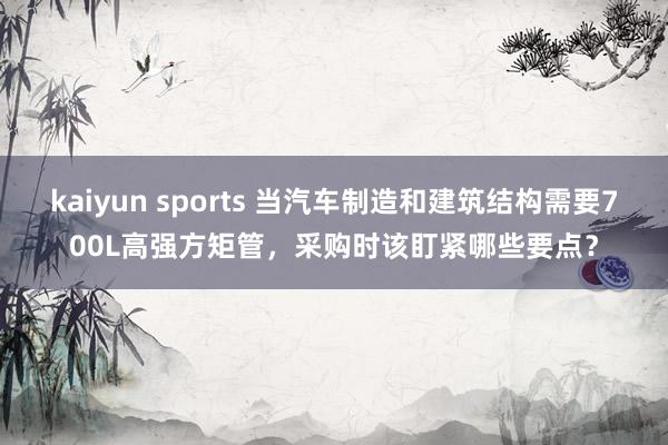 kaiyun sports 当汽车制造和建筑结构需要700L高强方矩管，采购时该盯紧哪些要点？