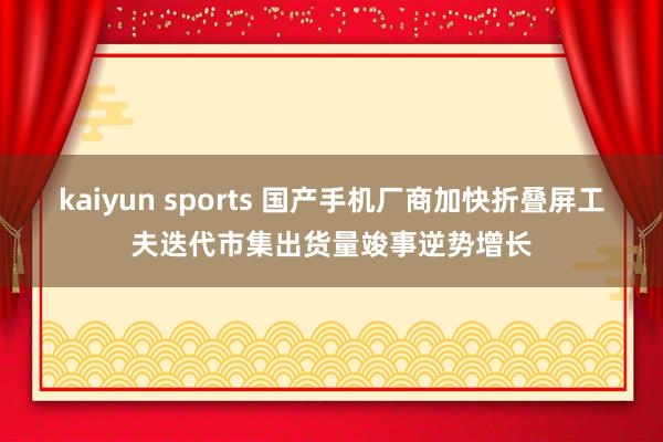 kaiyun sports 国产手机厂商加快折叠屏工夫迭代市集出货量竣事逆势增长