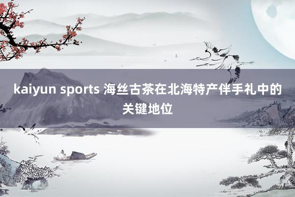 kaiyun sports 海丝古茶在北海特产伴手礼中的关键地位