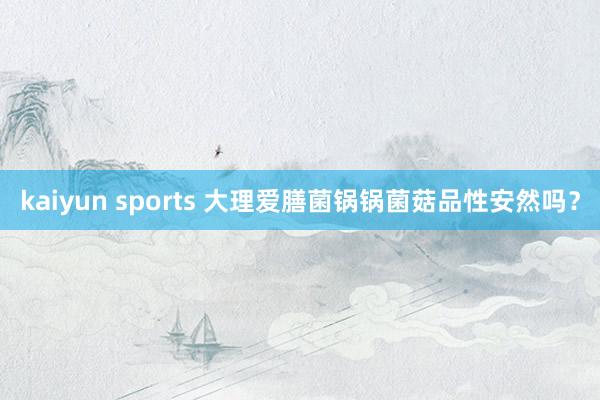 kaiyun sports 大理爱膳菌锅锅菌菇品性安然吗？