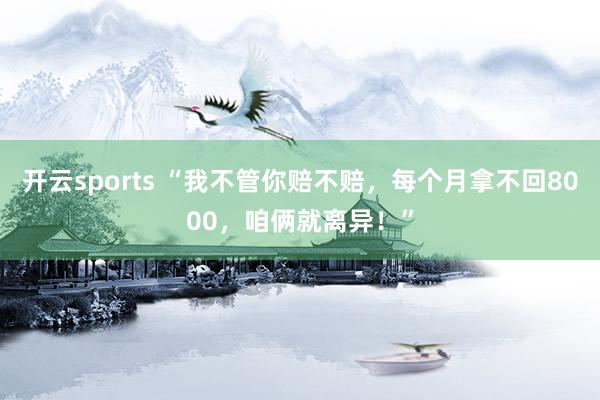 开云sports “我不管你赔不赔，每个月拿不回8000，咱俩就离异！”