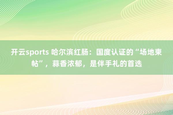 开云sports 哈尔滨红肠：国度认证的“场地柬帖”，蒜香浓郁，是伴手礼的首选
