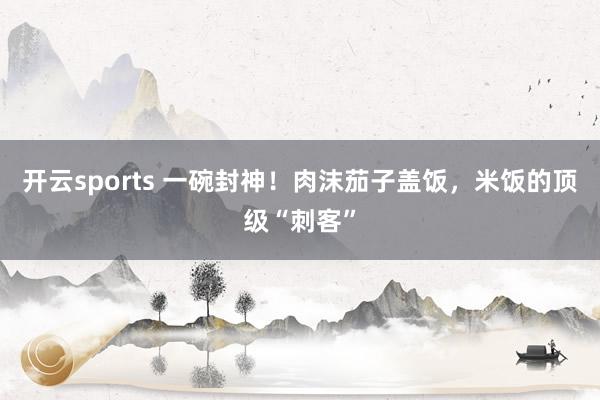 开云sports 一碗封神！肉沫茄子盖饭，米饭的顶级“刺客”