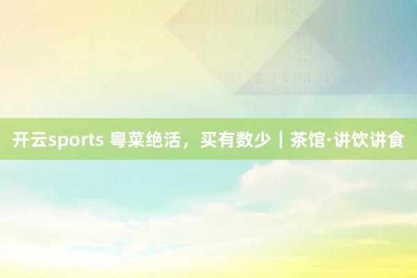 开云sports 粤菜绝活，买有数少｜茶馆·讲饮讲食