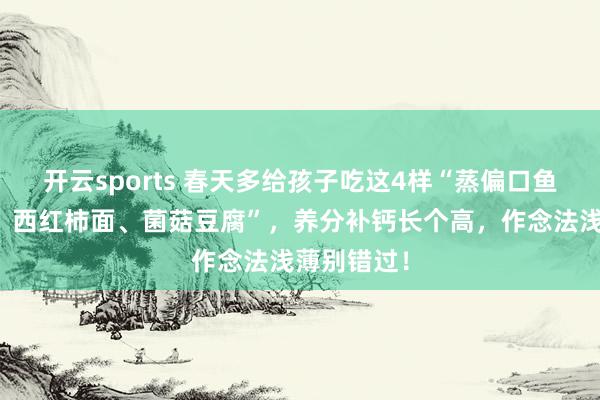 开云sports 春天多给孩子吃这4样“蒸偏口鱼、槐花饼、西红柿面、菌菇豆腐”，养分补钙长个高，作念法浅薄别错过！
