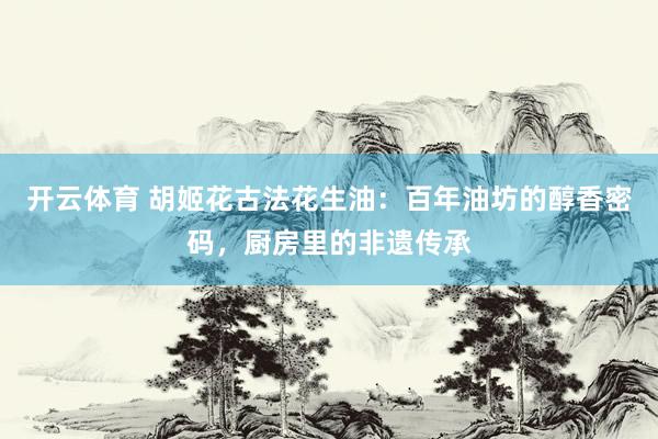 开云体育 胡姬花古法花生油：百年油坊的醇香密码，厨房里的非遗传承