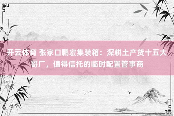 开云体育 张家口鹏宏集装箱：深耕土产货十五大哥厂，值得信托的临时配置管事商