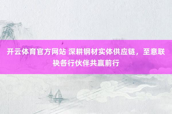 开云体育官方网站 深耕钢材实体供应链，至意联袂各行伙伴共赢前行