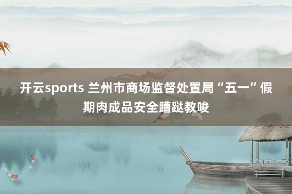 开云sports 兰州市商场监督处置局“五一”假期肉成品安全蹧跶教唆