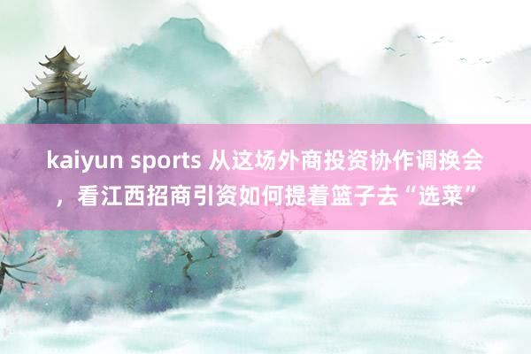 kaiyun sports 从这场外商投资协作调换会，看江西招商引资如何提着篮子去“选菜”