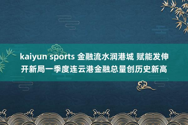 kaiyun sports 金融流水润港城 赋能发伸开新局一季度连云港金融总量创历史新高
