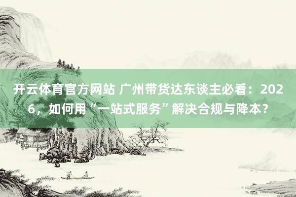 开云体育官方网站 广州带货达东谈主必看：2026，如何用“一站式服务”解决合规与降本？