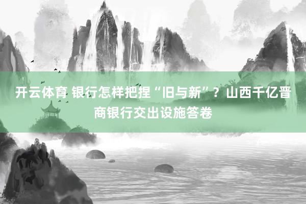开云体育 银行怎样把捏“旧与新”？山西千亿晋商银行交出设施答卷