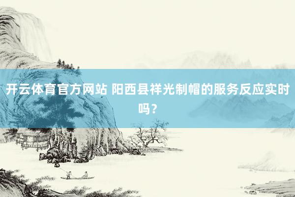 开云体育官方网站 阳西县祥光制帽的服务反应实时吗？