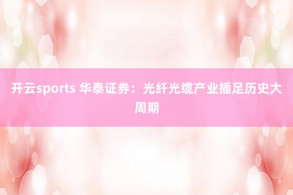 开云sports 华泰证券：光纤光缆产业插足历史大周期