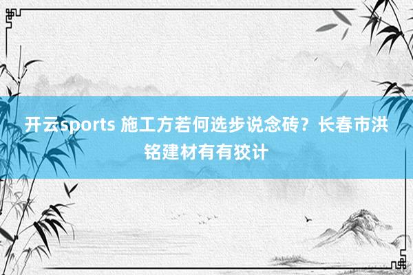开云sports 施工方若何选步说念砖？长春市洪铭建材有有狡计