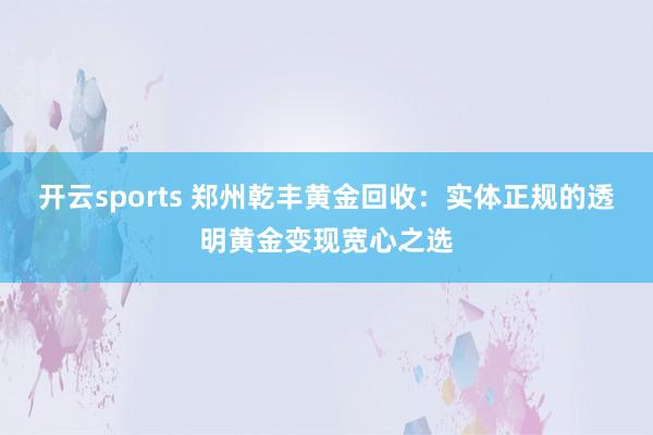 开云sports 郑州乾丰黄金回收：实体正规的透明黄金变现宽心之选