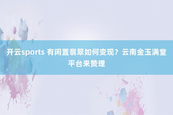 开云sports 有闲置翡翠如何变现？云南金玉满堂平台来赞理