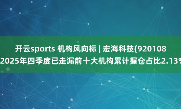开云sports 机构风向标 | 宏海科技(920108)2025年四季度已走漏前十大机构累计握仓占比2.13%