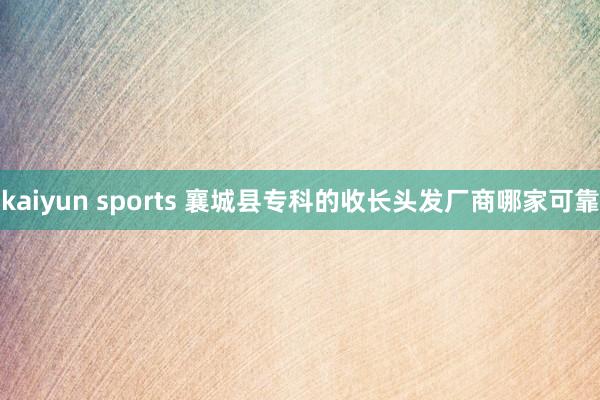 kaiyun sports 襄城县专科的收长头发厂商哪家可靠
