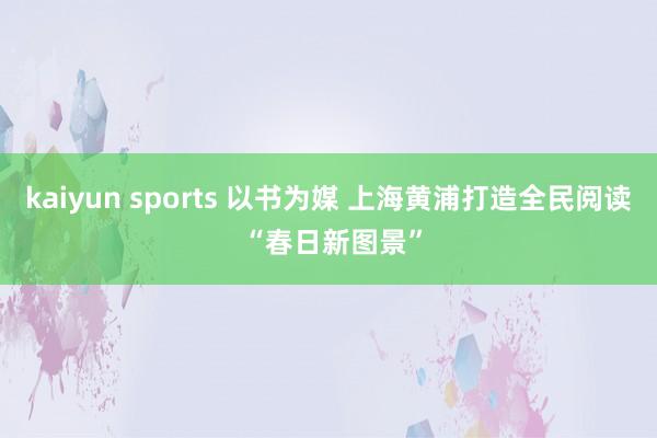 kaiyun sports 以书为媒 上海黄浦打造全民阅读 “春日新图景”