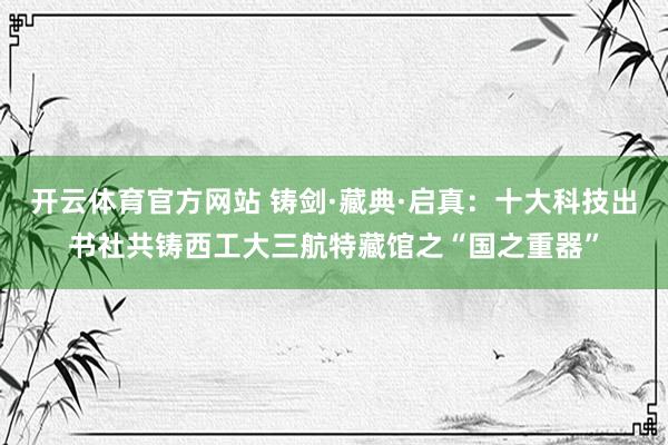 开云体育官方网站 铸剑·藏典·启真：十大科技出书社共铸西工大三航特藏馆之“国之重器”