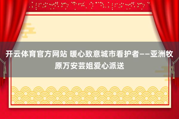 开云体育官方网站 暖心致意城市看护者——亚洲牧原万安芸姐爱心派送