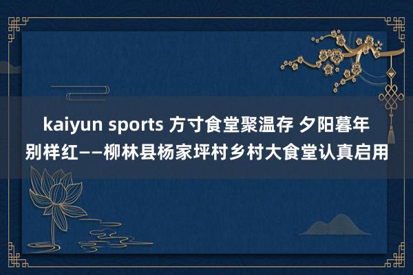 kaiyun sports 方寸食堂聚温存 夕阳暮年别样红——柳林县杨家坪村乡村大食堂认真启用