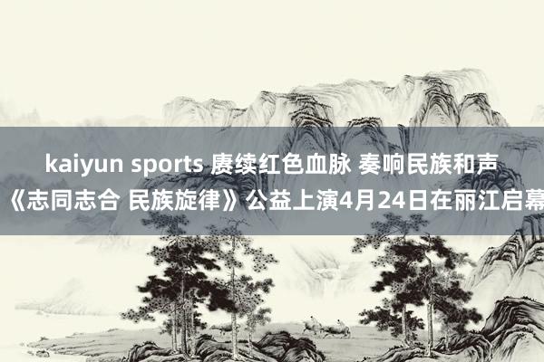 kaiyun sports 赓续红色血脉 奏响民族和声 《志同志合 民族旋律》公益上演4月24日在丽江启幕