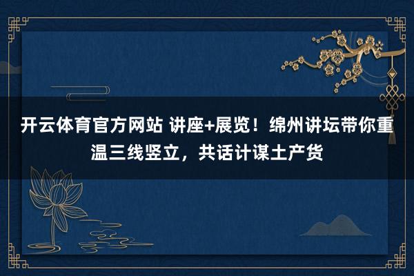 开云体育官方网站 讲座+展览！绵州讲坛带你重温三线竖立，共话计谋土产货