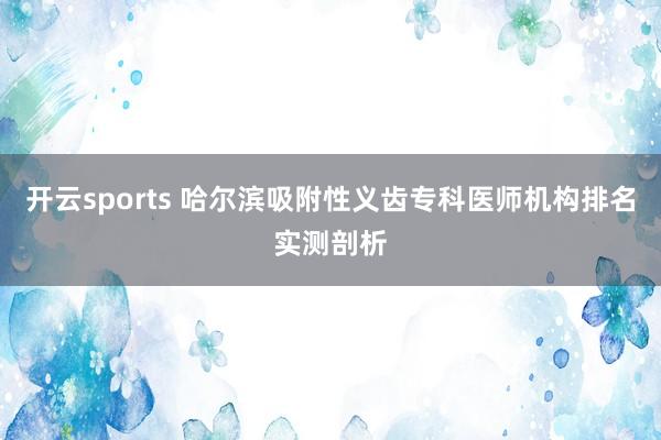 开云sports 哈尔滨吸附性义齿专科医师机构排名实测剖析