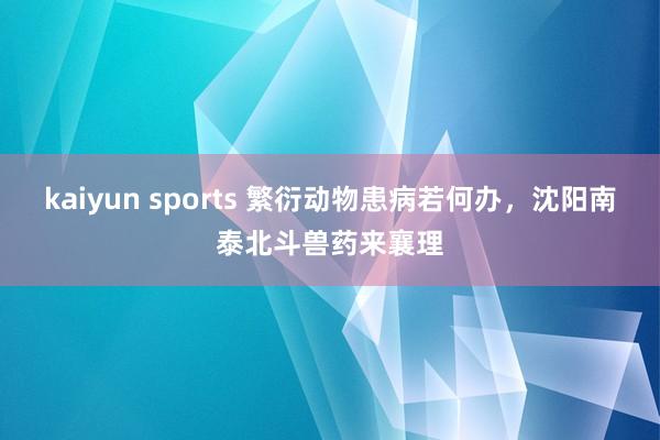 kaiyun sports 繁衍动物患病若何办，沈阳南泰北斗兽药来襄理