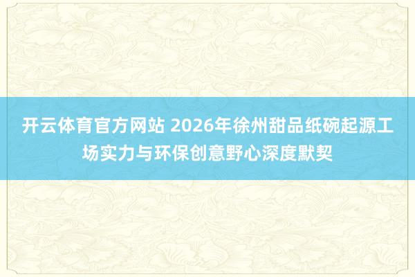 开云体育官方网站 2026年徐州甜品纸碗起源工场实力与环保创意野心深度默契