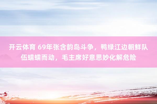 开云体育 69年张含韵岛斗争，鸭绿江边朝鲜队伍蠕蠕而动，毛主席好意思妙化解危险