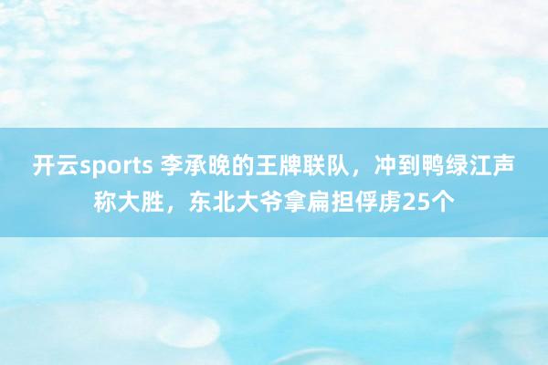 开云sports 李承晚的王牌联队，冲到鸭绿江声称大胜，东北大爷拿扁担俘虏25个