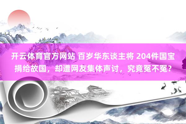 开云体育官方网站 百岁华东谈主将 204件国宝捐给故国，却遭网友集体声讨，究竟冤不冤？