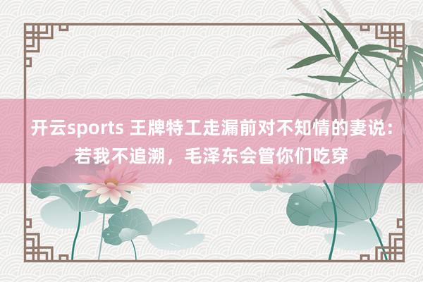 开云sports 王牌特工走漏前对不知情的妻说：若我不追溯，毛泽东会管你们吃穿