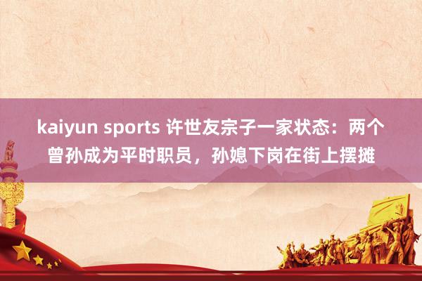 kaiyun sports 许世友宗子一家状态：两个曾孙成为平时职员，孙媳下岗在街上摆摊