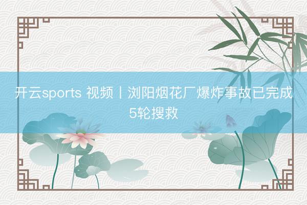 开云sports 视频丨浏阳烟花厂爆炸事故已完成5轮搜救
