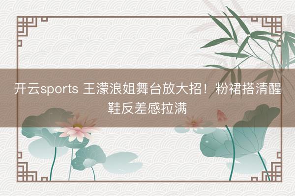 开云sports 王濛浪姐舞台放大招！粉裙搭清醒鞋反差感拉满