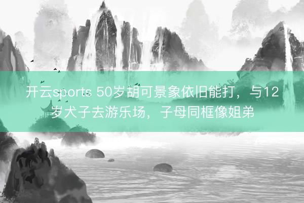 开云sports 50岁胡可景象依旧能打，与12岁犬子去游乐场，子母同框像姐弟