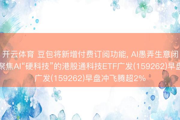 开云体育 豆包将新增付费订阅功能， AI愚弄生意闭环有望买通， 聚焦AI“硬科技”的港股通科技ETF广发(159262)早盘冲飞腾超2%