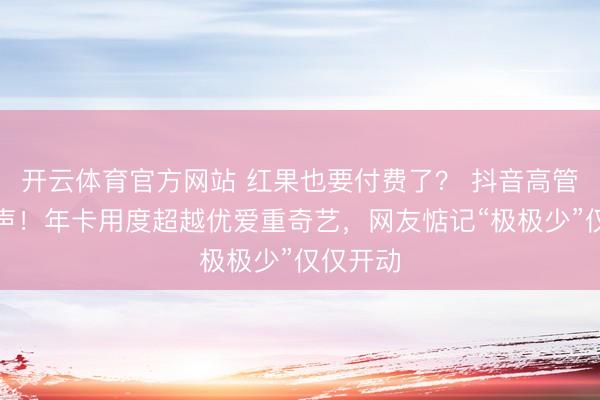 开云体育官方网站 红果也要付费了？ 抖音高管半夜发声！年卡用度超越优爱重奇艺，网友惦记“极极少”仅仅开动