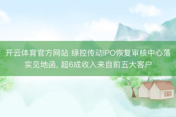 开云体育官方网站 绿控传动IPO恢复审核中心落实见地函, 超6成收入来自前五大客户