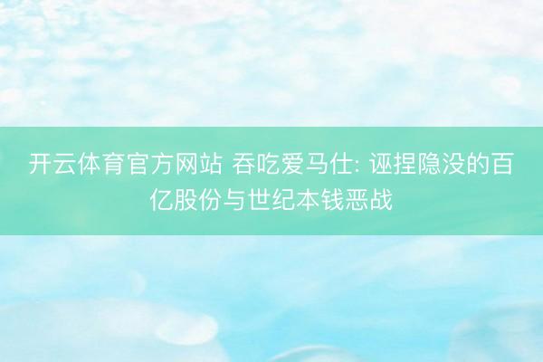 开云体育官方网站 吞吃爱马仕: 诬捏隐没的百亿股份与世纪本钱恶战