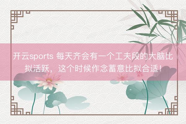 开云sports 每天齐会有一个工夫段的大脑比拟活跃，这个时候作念蓄意比拟合适！
